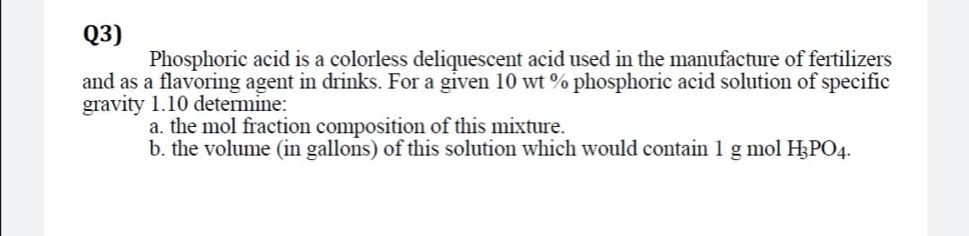 Q3)
Phosphoric acid is a colorless deliquescent acid used in the manufacture of fertilizers
and as a flavoring agent in drinks. For a given 10 wt % phosphoric acid solution of specific
gravity 1.10 determine:
a. the mol fraction composition of this mixture.
b. the volume (in gallons) of this solution which would contain 1 g mol H3PO4.
