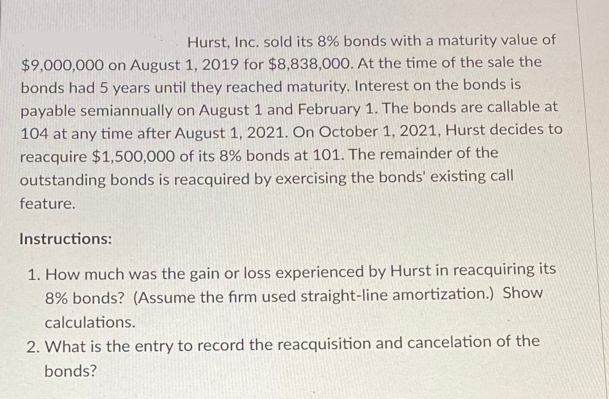 Hurst, Inc. sold its 8% bonds with a maturity value of
$9,000,000 on August 1, 2019 for $8,838,000. At the time of the sale the
bonds had 5 years until they reached maturity. Interest on the bonds is
payable semiannually on August 1 and February 1. The bonds are callable at
104 at any time after August 1, 2021. On October 1, 2021, Hurst decides to
reacquire $1,500,000 of its 8% bonds at 101. The remainder of the
outstanding bonds is reacquired by exercising the bonds' existing call
feature.
Instructions:
1. How much was the gain or loss experienced by Hurst in reacquiring its
8% bonds? (Assume the firm used straight-line amortization.) Show
calculations.
2. What is the entry to record the reacquisition and cancelation of the
bonds?