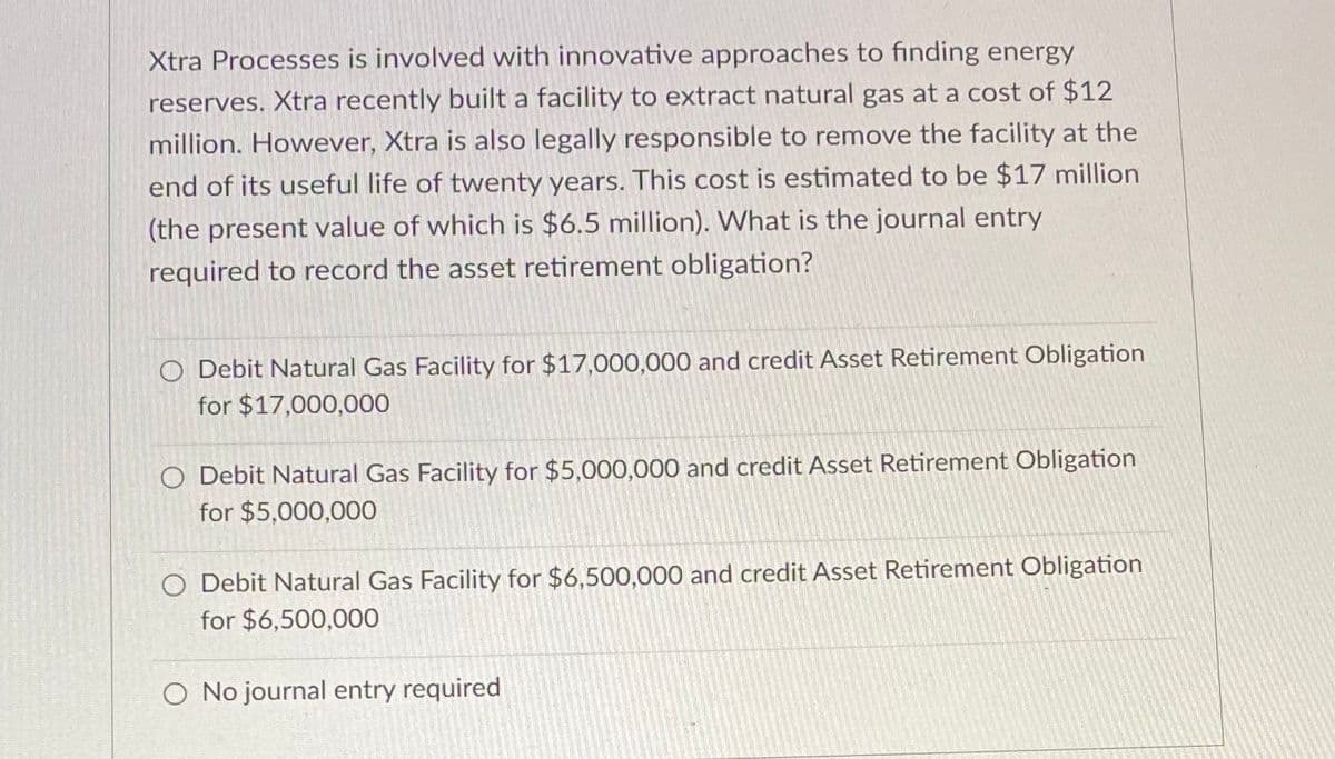 Xtra Processes is involved with innovative approaches to finding energy
reserves. Xtra recently built a facility to extract natural gas at a cost of $12
million. However, Xtra is also legally responsible to remove the facility at the
end of its useful life of twenty years. This cost is estimated to be $17 million
(the present value of which is $6.5 million). What is the journal entry
required to record the asset retirement obligation?
O Debit Natural Gas Facility for $17,000,000 and credit Asset Retirement Obligation
for $17,000,000
O Debit Natural Gas Facility for $5,000,000 and credit Asset Retirement Obligation
for $5,000,000
O Debit Natural Gas Facility for $6,500,000 and credit Asset Retirement Obligation
for $6,500,000
O No journal entry required