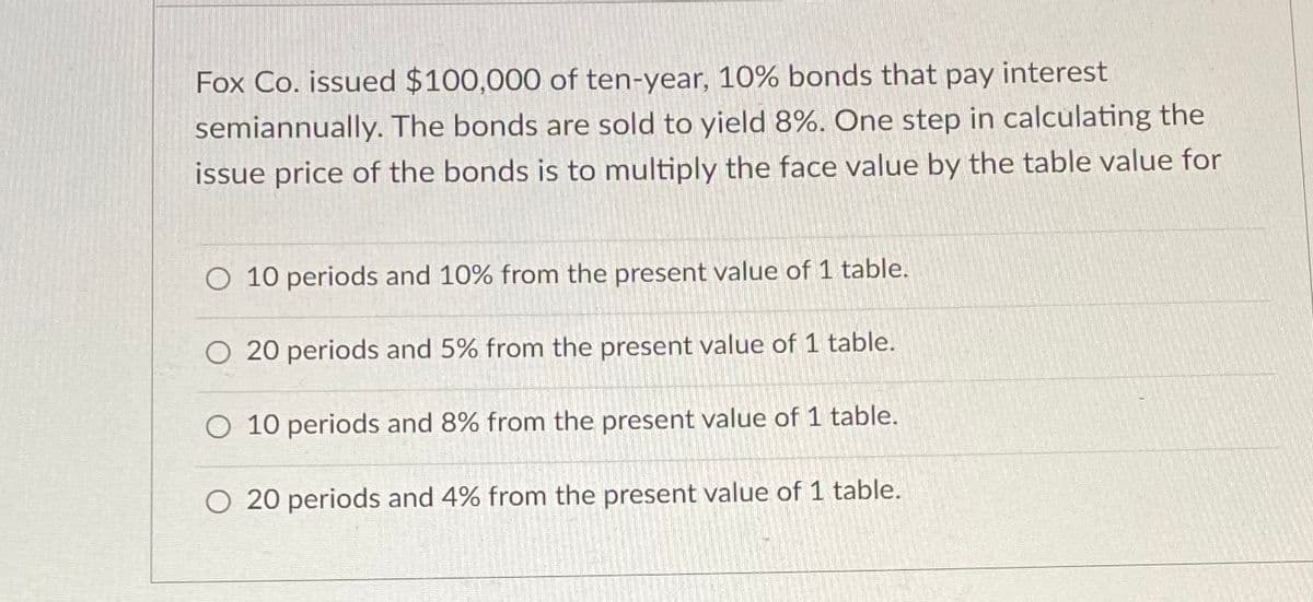 Fox Co. issued $100,000 of ten-year, 10% bonds that pay interest
semiannually. The bonds are sold to yield 8%. One step in calculating the
issue price of the bonds is to multiply the face value by the table value for
O 10 periods and 10% from the present value of 1 table.
O 20 periods and 5% from the present value of 1 table.
O 10 periods and 8% from the present value of 1 table.
O 20 periods and 4% from the present value of 1 table.