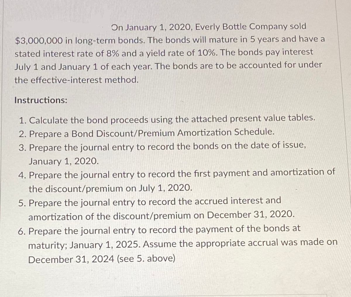 On January 1, 2020, Everly Bottle Company sold
$3,000,000 in long-term bonds. The bonds will mature in 5 years and have a
stated interest rate of 8% and a yield rate of 10%. The bonds pay interest
July 1 and January 1 of each year. The bonds are to be accounted for under
the effective-interest method.
Instructions:
1. Calculate the bond proceeds using the attached present value tables.
2. Prepare a Bond Discount/Premium Amortization Schedule.
3. Prepare the journal entry to record the bonds on the date of issue,
January 1, 2020.
4. Prepare the journal entry to record the first payment and amortization of
the discount/premium on July 1, 2020.
5. Prepare the journal entry to record the accrued interest and
amortization of the discount/premium on December 31, 2020.
6. Prepare the journal entry to record the payment of the bonds at
maturity; January 1, 2025. Assume the appropriate accrual was made on
December 31, 2024 (see 5. above)