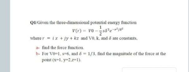 Q/ Given the three-dimensional potential energy function
V() = vo -s8er
where r = ix + jy + kz and Vo, k. and & are constants.
a- find the force fumction.
b- For V0-1, s-6, and o= 1/3, find the magnitude of the force at the
point (x=1, y-2.z-1).
