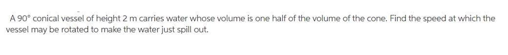 A 90° conical vessel of height 2 m carries water whose volume is one half of the volume of the cone. Find the speed at which the
vessel may be rotated to make the water just spill out.
