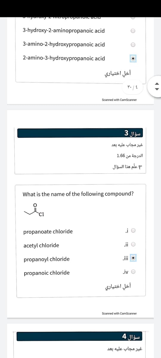 3-hydroxy-2-aminopropanoic acid
3-amino-2-hydroxypropanoic acid
2-amino-3-hydroxypropanoic acid
أخل اختياري
Scanned with CamScanner
سؤال 3
غير مجاب عليه بعد
الدرجة من 6 1.6
علم هذا السؤال
What is the name of the following compound?
i O
propanoate chloride
acetyl chloride
.ii O
.ii o
propanoyl chloride
propanoic chloride
.iv O
أخل اختياري
Scanned with CamScanner
سؤال 4
غير مجاب عليه بعد
