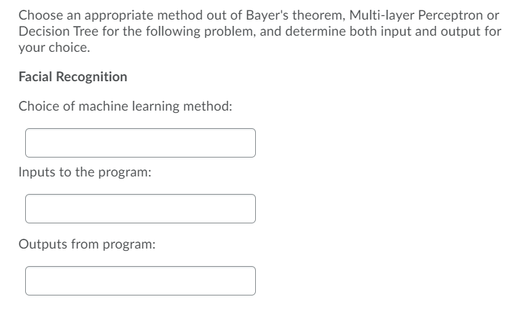 Choose an appropriate method out of Bayer's theorem, Multi-layer Perceptron or
Decision Tree for the following problem, and determine both input and output for
your choice.
Facial Recognition
Choice of machine learning method:
Inputs to the program:
Outputs from program:
