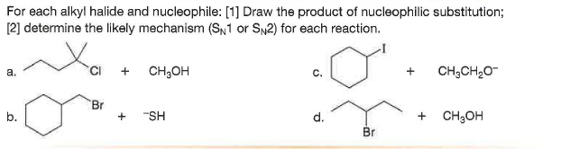 For each alkyl halide and nucleophile: [1] Draw the product of nucleophilic substitution;
[2] determine the likely mechanism (SN1 or SN2) for each reaction.
a.
CH;OH
CH;CH20-
Br
b.
"SH
d.
+ CH;OH
Br
