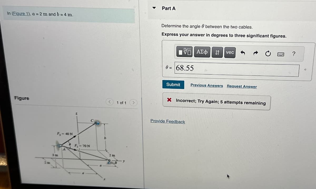 In (Figure 1), a = 2 m and b = 4 m.
Figure
F₂-40 N
3m
A
z
F₁-70 N
b
2m
1 of 1
SE
B
▼
Part A
Determine the angle between the two cables.
0
Express your answer in degrees to three significant figures.
5. ΑΣΦ ↓↑ vec
0= 68.55
Submit Previous Answers Request Answer
X Incorrect; Try Again; 5 attempts remaining
Provide Feedback
?