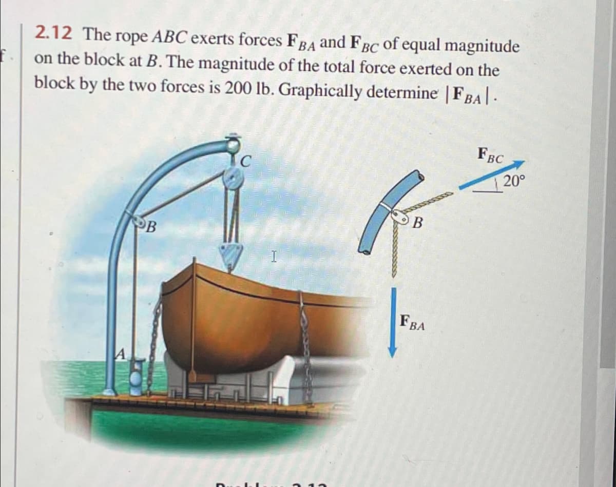 f.
2.12 The rope ABC exerts forces FBA and FBC of equal magnitude
on the block at B. The magnitude of the total force exerted on the
block by the two forces is 200 lb. Graphically determine | FBA|.
OB
C
E
(
FBA
FBC
20°