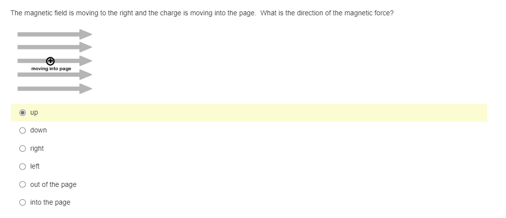 The magnetic field is moving to the right and the charge is moving into the page. What is the direction of the magnetic force?
moving into page
O up
O down
O right
O left
O out of the page
O into the page