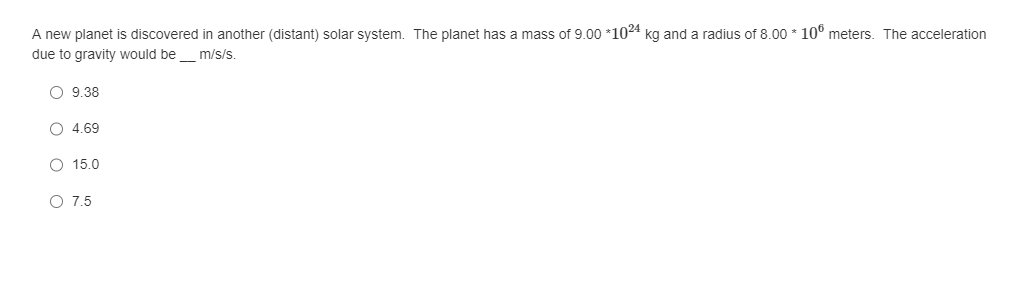 A new planet is discovered in another (distant) solar system. The planet has a mass of 9.00 *1024 kg and a radius of 8.00 * 100 meters. The acceleration
due to gravity would be ____ m/s/s.
9.38
4.69
15.0
O 7.5