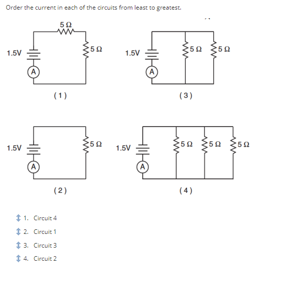 Order the current in each of the circuits from least to greatest.
5Ω
1.5V
1.5V
HIHE
(1)
(2)
+ 1.
Circuit 4
+ 2. Circuit 1
+ 3.
Circuit 3
+4.
Circuit 2
*5Ω
*5Ω
1.5V
1.5V
ΗΘ
ΗΙΙΗΘ
ww
35Ω ΣΕΩ
(3)
ξ5Ω Σ5Ω ΣΩ
(4)