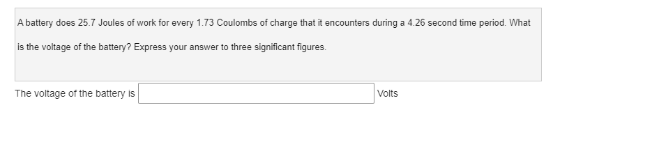 A battery does 25.7 Joules of work for every 1.73 Coulombs of charge that it encounters during a 4.26 second time period. What
is the voltage of the battery? Express your answer to three significant figures.
The voltage of the battery is
Volts