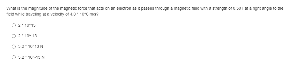 What is the magnitude of the magnetic force that acts on an electron as it passes through a magnetic field with a strength of 0.50T at a right angle to the
field while traveling at a velocity of 4.0 * 10^6 m/s?
O 2*10^13
O 2*10^-13
O 3.2*10^13 N
O 3.2*10^-13 N