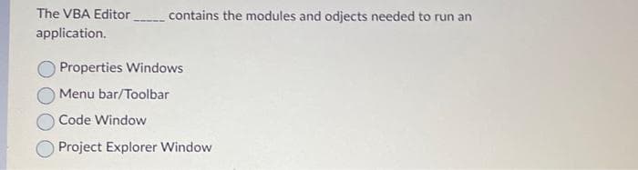 The VBA Editor _______ contains the modules and odjects needed to run an
application.
Properties Windows
Menu bar/Toolbar
Code Window
Project Explorer Window