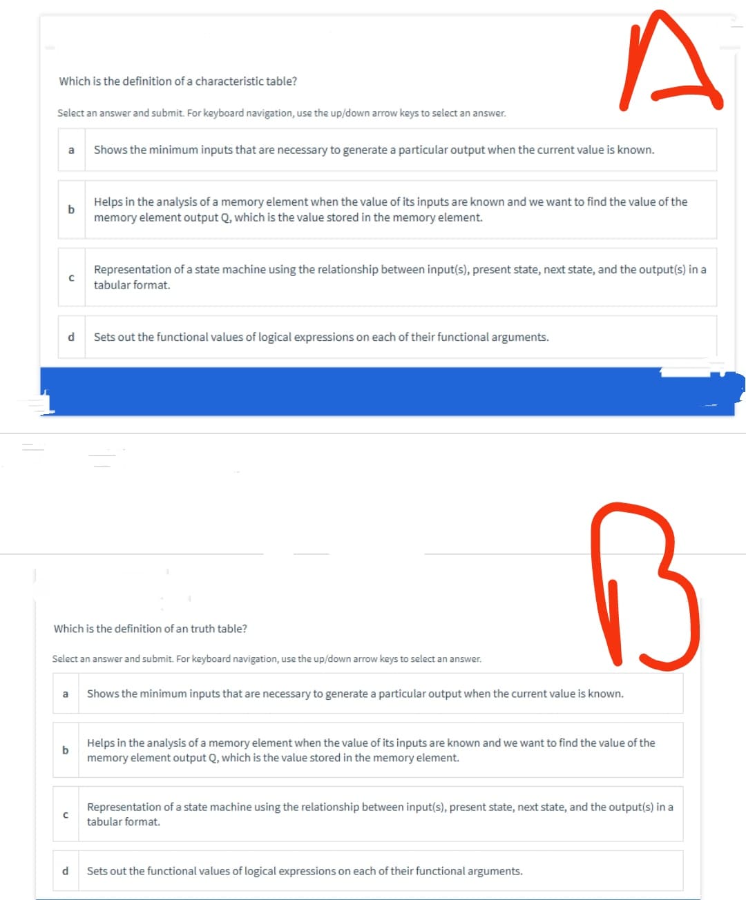 Which is the definition of a characteristic table?
Select an answer and submit. For keyboard navigation, use the up/down arrow keys to select an answer.
a
b
d
с
a
b
с
Which is the definition of an truth table?
Shows the minimum inputs that are necessary to generate a particular output when the current value is known.
Select an answer and submit. For keyboard navigation, use the up/down arrow keys to select an answer.
d
Helps in the analysis of a memory element when the value of its inputs are known and we want to find the value of the
memory element output Q, which is the value stored in the memory element.
Representation of a state machine using the relationship between input(s), present state, next state, and the output(s) in a
tabular format.
Sets out the functional values of logical expressions on each of their functional arguments.
A
B
Shows the minimum inputs that are necessary to generate a particular output when the current value is known.
Helps in the analysis of a memory element when the value of its inputs are known and we want to find the value of the
memory element output Q, which is the value stored in the memory element.
Sets out the functional values of logical expressions on each of their functional arguments.
Representation of a state machine using the relationship between input(s), present state, next state, and the output(s) in a
tabular format.