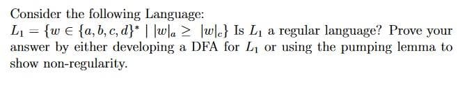 Consider
L₁ = {w {a,b,c,d}* ||w|a
wc} Is L₁ a regular language? Prove your
answer by either developing a DFA for L₁ or using the pumping lemma to
show non-regularity.
the following Language: