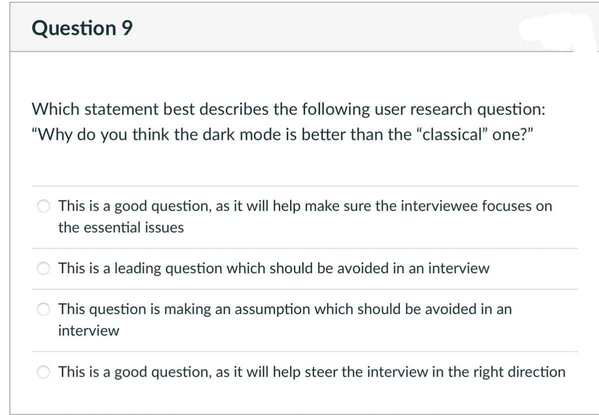 Question 9
Which statement best describes the following user research question:
"Why do you think the dark mode is better than the "classical" one?"
This is a good question, as it will help make sure the interviewee focuses on
the essential issues
This is a leading question which should be avoided in an interview
This question is making an assumption which should be avoided in an
interview
This is a good question, as it will help steer the interview in the right direction