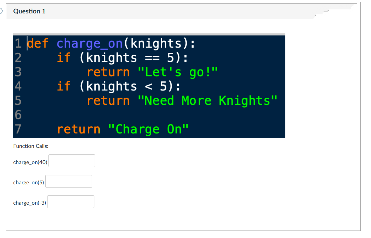 >
Question 1
1 def charge_on(knights):
if (knights == 5):
2
3
1234567
7
Function Calls:
charge_on(40)
charge_on(5)
charge_on(-3)
return "Let's go!"
if (knights < 5):
return "Need More Knights"
return "Charge On"