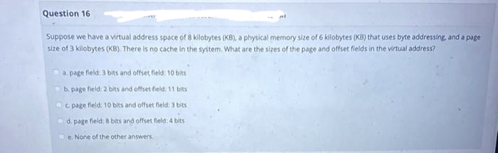 Question 16
Suppose we have a virtual address space of 8 kilobytes (KB), a physical memory size of 6 kilobytes (KB) that uses byte addressing, and a page
size of 3 kilobytes (KB). There is no cache in the system. What are the sizes of the page and offset fields in the virtual address?
a. page field; 3 bits and offset field: 10 bits
b.
page field: 2 bits and offset field: 11 bits
c. page field: 10 bits and offset fleld: 3 bits
d.
page field: 8 bits and offset field: 4 bits
e.
None of the other answers.