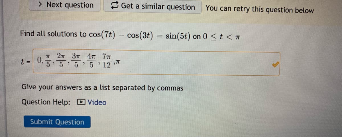 > Next question
2 Get a similar question
You can retry this question below
Find all solutions to cos(7t) - cos(3t) = sin(5t) on 0 <t < T
T 277 3T 4 7T
5 5 5 5 12
t = 0,
Give
your answers as a list separated by commas
Question Help: D Video
Submit Question
