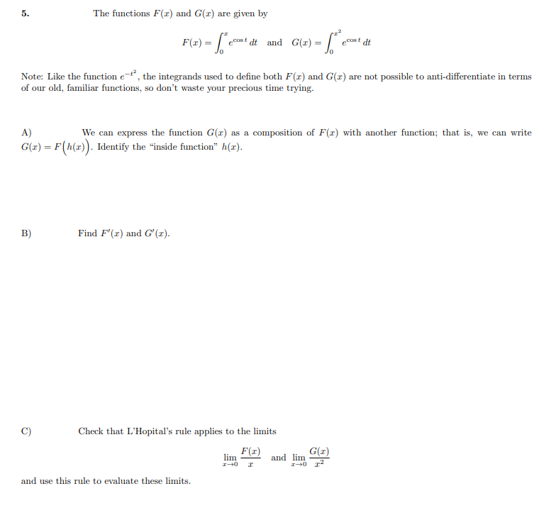 5.
The functions F(r) and G(r) are given by
F(r) = |
eCost dt and G(1) = •
ecost dt
Note: Like the function e-, the integrands used to define both F(x) and G(1) are not possible to anti-differentiate in terms
of our old, familiar functions, so don't waste your precious time trying.
A)
We can express the function G(x) as a composition of F(r) with another function; that is, we can write
G(x) = F(h(x). Identify the "inside function" h(x).
B)
Find F'(r) and G" (1).
Check that L'Hopital's rule applies to the limits
F(x)
lim
G(r)
and lim
and use this rule to evaluate these limits.
