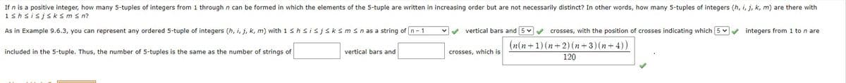 If n is a positive integer, how many 5-tuples of integers from 1 through n can be formed in which the elements of the 5-tuple are written in increasing order but are not necessarily distinct? In other words, how many 5-tuples of integers (h, i, j, k, m) are there with
1shsisjs ksms n?
As in Example 9.6.3, you can represent any ordered 5-tuple of integers (h, i, j, k, m) with 1 s hsisjsksm sn as a string of n- 1
vertical bars and 5 v crosses, with the position of crosses indicating which 5 v integers from 1 to n are
(n(n+1) (n+2)(n+ 3)(n+ 4))
included in the 5-tuple. Thus, the number of 5-tuples is the same as the number of strings of
vertical bars and
crosses, which is
120
