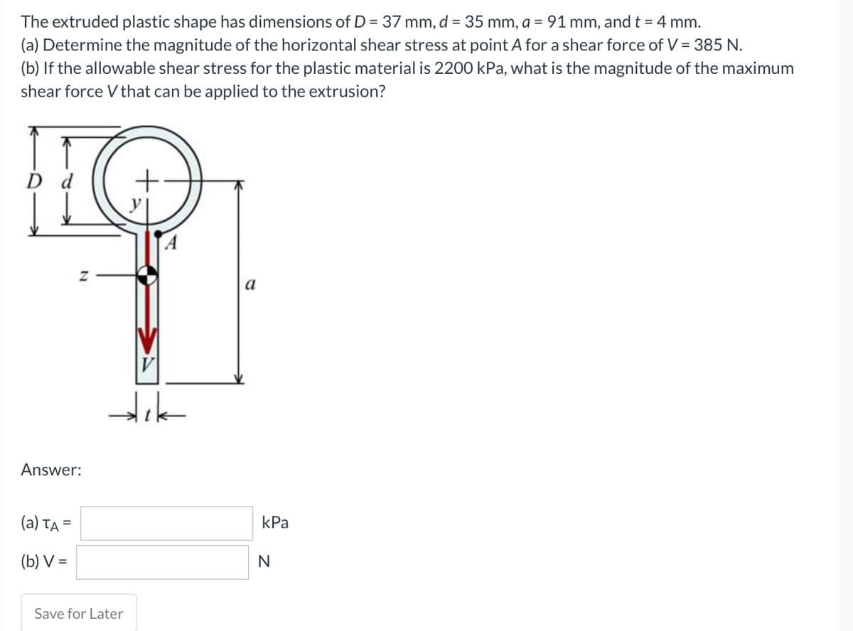 The extruded plastic shape has dimensions of D = 37 mm, d = 35 mm, a = 91 mm, and t = 4 mm.
(a) Determine the magnitude of the horizontal shear stress at point A for a shear force of V = 385 N.
(b) If the allowable shear stress for the plastic material is 2200 kPa, what is the magnitude of the maximum
shear force V that can be applied to the extrusion?
HO
N
Answer:
(a) TA=
(b) V=
dik
Save for Later
a
kPa
N