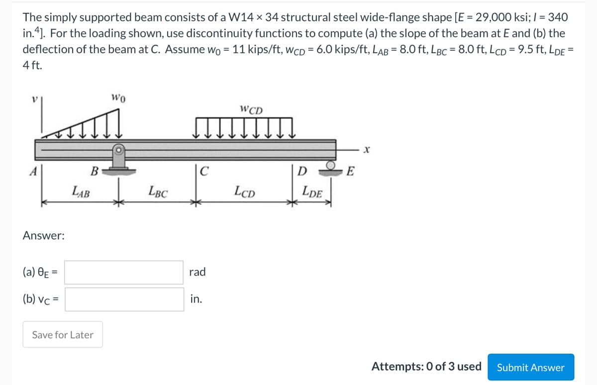 The simply supported beam consists of a W14 x 34 structural steel wide-flange shape [E = 29,000 ksi; / = 340
in.4]. For the loading shown, use discontinuity functions to compute (a) the slope of the beam at E and (b) the
deflection of the beam at C. Assume wo = 11 kips/ft, wCD = 6.0 kips/ft, LAB = 8.0 ft, LBC = 8.0 ft, LCD = 9.5 ft, LDE =
4 ft.
WO
WCD
X
A
Answer:
(a) 8E=
(b) vc =
Submit Answer
B
LAB
Save for Later
LBC
rad
in.
LCD
D
LDE
E
Attempts: 0 of 3 used