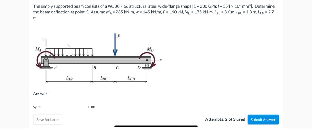 The simply supported beam consists of a W530 x 66 structural steel wide-flange shape [E = 200 GPa;/= 351 x 106 mm4]. Determine
the beam deflection at point C. Assume MA = 285 kN-m, w = 145 kN/m, P = 190 kN, MD = 175 kN-M, LAB = 3.6 m, LBC = 1.8 m, LCD = 2.7
m.
MA
Answer:
Vc =
Save for Later
W
LAB
B
mm
LBC
C
*
LCD
Mp
X
Attempts: 2 of 3 used
Submit Answer