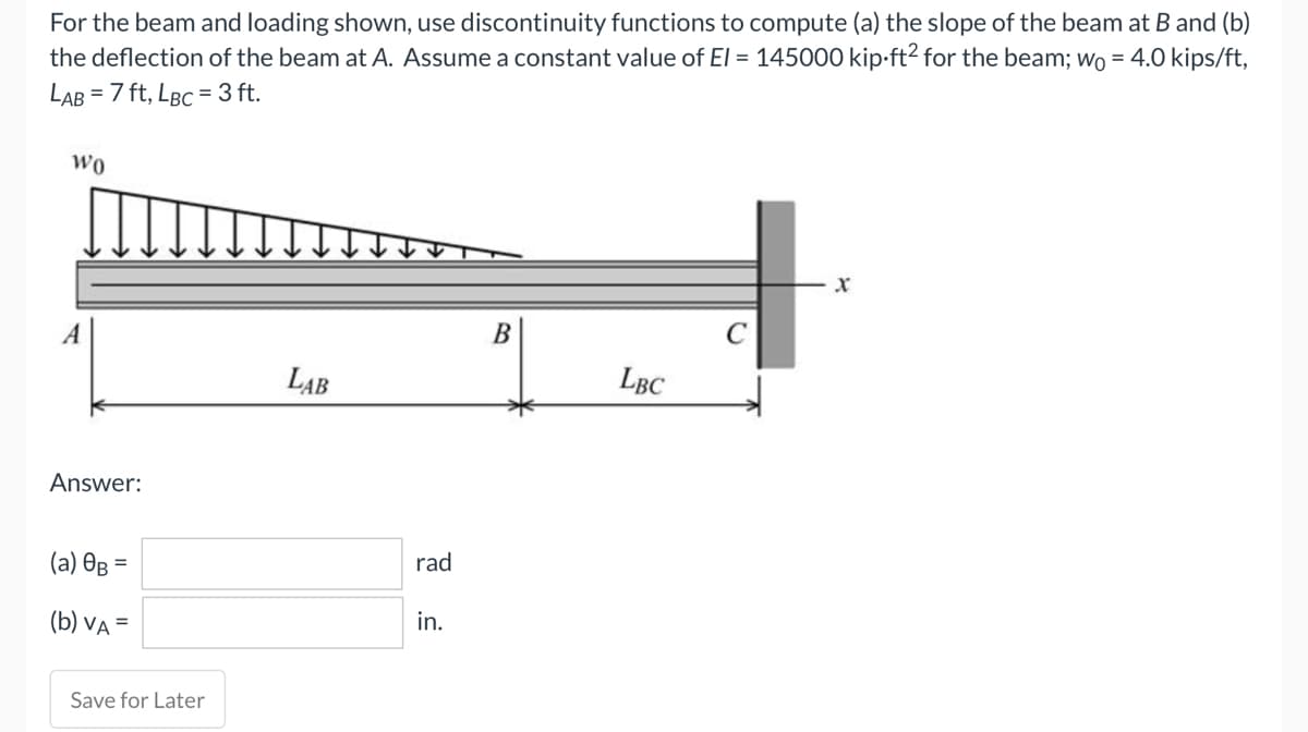 For the beam and loading shown, use discontinuity functions to compute (a) the slope of the beam at B and (b)
the deflection of the beam at A. Assume a constant value of El = 145000 kip-ft² for the beam; wo = 4.0 kips/ft,
LAB = 7 ft, LBC = 3 ft.
WO
A
Answer:
(a) 0B =
(b) VA
Save for Later
LAB
rad
in.
B
LBC
Xx