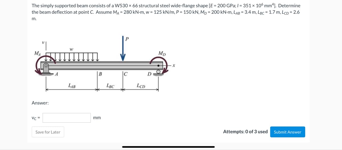 The simply supported beam consists of a W530 x 66 structural steel wide-flange shape [E = 200 GPa; /= 351 x 106 mm4]. Determine
the beam deflection at point C. Assume MA = 280 kN-m, w = 125 kN/m, P = 150 kN, MD = 200 kN-M, LAB = 3.4 m, LBC = 1.7 m, LCD = 2.6
m.
P
W
Mp
C
Attempts: 0 of 3 used
Submit Answer
MA
Answer:
Vc =
A
Save for Later
LAB
B
mm
LBC
LCD
D