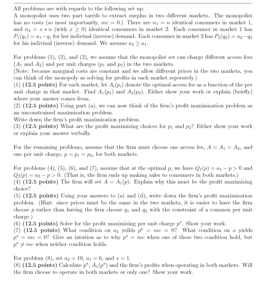 All problems are with regards to the following set up.
A monopolist uses two part tarrifs to extract surplus in two different markets. The monopolist
has no costs (so most importantly, mc = 0.) There are n₁ = n identical consumers in market 1,
and non (with > 0) identical consumers in market 2. Each consumer in market 1 has
P₁(91) a1-91 for her indiviual (inverse) demand. Each consumer in market 2 has P2(92) = 02-92
for his indiviual (inverse) demand. We assume a2a1.
For problems (1), (2), and (3), we assume that the monopolist set can charge different access fees
(A1 and A2) and per unit charges (p1 and p2) in the two markets.
(Note: because marginal costs are constant and we allow different prices in the two markets, you
can think of the monopoly as solving for profits in each market seperately.)
(1) (12.5 points) For each market, let A; (pi) denote the optimal access fee as a function of the per
unit charge in that market. Find A₁ (p1) and A2(p2). Either show your work or explain (briefly)
where your answer comes from.
(2) (12.5 points) Using part (a), we can now think of the firm's profit maximization problem as
an unconstrained maximization problem.
Write down the firm's profit maximization problem.
(3) (12.5 points) What are the profit maximizing choices for p₁ and p2? Either show your work
or explain your answer verbally.
For the remaining problems, assume that the firm must choose one access fee, A = A₁ = A2, and
one per unit charge, p = p₁ = p2, for both markets.
For problems (4), (5), (6), and (7), assume that at the optimal p, we have Q₁(p) = a₁p > 0 and
Q2(p) a2 p>0. (That is, the firm ends up making sales to consumers in both markets.)
(4) (12.5 points) The firm will set A = A₁ (p). Explain why this must be the profit maximizing
choice?
(5) (12.5 points) Using your answers to (a) and (d), write down the firm's profit maximization
problem. (Hint: since prices must be the same in the two markets, it is easier to have the firm
choose p rather than having the firm choose q₁ and 92 with the constraint of a common per unit
charge.)
I
(6) (12.5 points) Solve for the profit maximizing per unit charge p*. Show your work.
(7) (12.5 points) What condition on a₂ yeilds p* = mc = 0? What condition on yields
p* = mc = 0? Give an intution as to why p* = mc when one of these two condition hold, but
p* mc when neither condition holds.
For problem (8), set a2 = 10, a₁ = 6, and x = 1.
(8) (12.5 points) Calculate p*, A₁ (p*) and the firm's profits when operating in both markets. Will
the firm choose to operate in both markets or only one? Show your work.