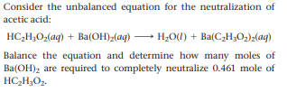 Consider the unbalanced equation for the neutralization of
acetic acid:
HC,H3O2(aq) + Ba(OH)z(aq)
H;O(l) + Ba(C2H;O2)2(aq)
Balance the equation and determine how many moles of
Ba(OH)2 are required to completely neutralize 0.461 mole of
HC;H;O2.
