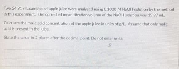 Two 24.91 ml samples of apple juice were analyzed using 0.1000 M NAOH solution by the method
in this experiment. The corrected mean titration volume of the NaOH solution was 15.87 mL.
Calculate the malic acid concentration of the apple juice in units of g/L. Assume that only malic
acid is present in the juice.
State the value to 2 places after the decimal point, Do not enter units.
