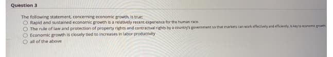 Question 3
The following statement, concerning economic growth, is true:
O Rapid and sustained economic growth is a relatively recent experience for the human race.
The rule of law and protection of property rights and contractual rights by a country's government so that markets can work effectively and efficiendy, is key to economic groath.
O Economic growth is closely tied to increases in labor productivity
all of the above
