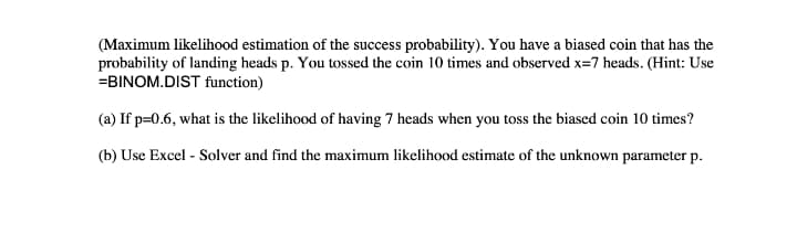 (Maximum likelihood estimation of the success probability). You have a biased coin that has the
probability of landing heads p. You tossed the coin 10 times and observed x=7 heads. (Hint: Use
=BINOM.DIST function)
(a) If p=0.6, what is the likelihood of having 7 heads when you toss the biased coin 10 times?
(b) Use Excel - Solver and find the maximum likelihood estimate of the unknown parameter p.
