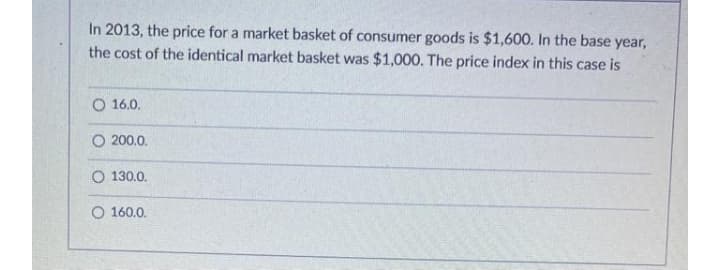 In 2013, the price for a market basket of consumer goods is $1,600. In the base year,
the cost of the identical market basket was $1,000. The price index in this case is
O 16.0.
O 200.0.
O 130.0.
O 160.0.
