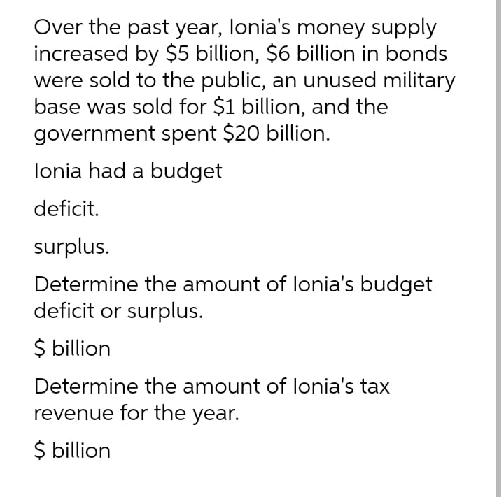 Over the past year, lonia's money supply
increased by $5 billion, $6 billion in bonds
were sold to the public, an unused military
base was sold for $1 billion, and the
government spent $20 billion.
lonia had a budget
deficit.
surplus.
Determine the amount of lonia's budget
deficit or surplus.
$ billion
Determine the amount of lonia's tax
revenue for the year.
$ billion
