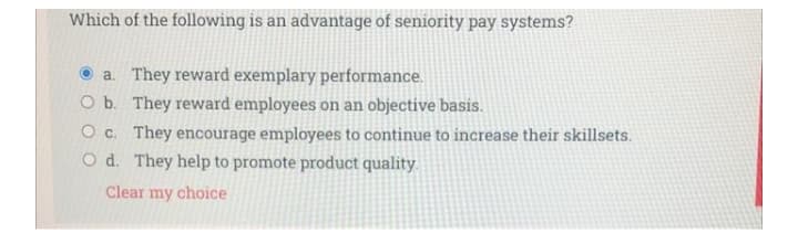 Which of the following is an advantage of seniority pay systems?
© a. They reward exemplary performance.
O b. They reward employees on an objective basis.
O c. They encourage employees to continue to increase their skillsets.
O d. They help to promote product quality.
Clear my choice
