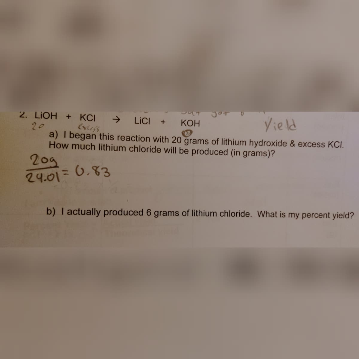 2. LIOH + KCI
->
Extess
Yield
LICI
+
КОН
20
a) I began this reaction with 20 grams of lithium hydroxide & excess KCI.
How much lithium chloride will be produced (in grams)?
209
24.01= 6.83
b) I actually produced 6 grams of lithium chloride. What is my percent yield?
