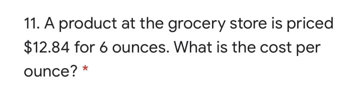 11. A product at the grocery store is priced
$12.84 for 6 ounces. What is the cost per
ounce? *
