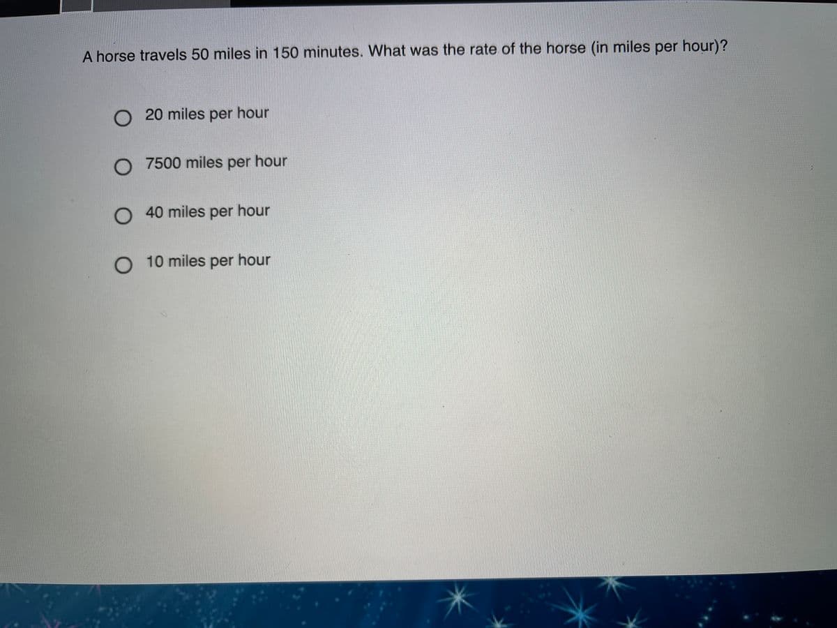 A horse travels 50 miles in 150 minutes. What was the rate of the horse (in miles per hour)?
O 20 miles per hour
O 7500 miles per hour
O 40 miles per hour
O 10 miles per hour
