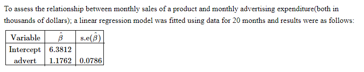 To assess the relationship between monthly sales of a product and monthly advertising expenditure(both in
thousands of dollars); a linear regression model was fitted using data for 20 months and results were as follows:
Variable B s.e(B)
Intercept 6.3812
advert 1.1762 0.0786