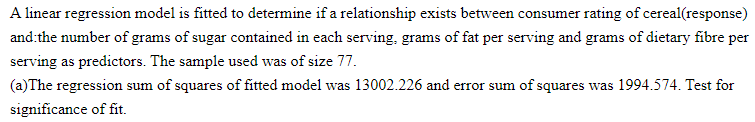 A linear regression model is fitted to determine if a relationship exists between consumer rating of cereal(response)
and the number of grams of sugar contained in each serving, grams of fat per serving and grams of dietary fibre per
serving as predictors. The sample used was of size 77.
(a) The regression sum of squares of fitted model was 13002.226 and error sum of squares was 1994.574. Test for
significance of fit.