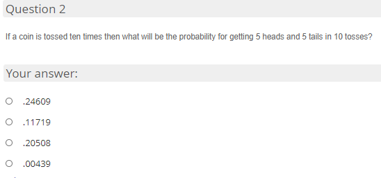 Question 2
If a coin is tossed ten times then what will be the probability for getting 5 heads and 5 tails in 10 tosses?
Your answer:
.24609
.11719
.20508
.00439
