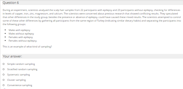 Question 6
During an experiment, scientists analyzed the scalp hair samples from 22 participants with epilepsy and 23 participants without epilepsy, checking for differences
in levels of copper, iran, zinc, magnesium, and calcium. The scientists were concerned about previous research that showed conflicting results. They speculated
that other differences in the study group, besides the presence or absence of epilepsy, could have caused these mixed results. The scientists attempted to control
same of these other differences by gathering all participants from the same region of Turkey (indicating similar dielary habits) and separating the participants into
the following graups:
• Males with epilepsy
• Males without epilepsy
• Fermales with epilepsy
• Females without epilepsy.
This is an example of what kind of sampling?
Your answer:
O Ssimple random sampling
O Stratified random sampling
O Systematic sampling
Cluster sampling
o Convenience sampling
