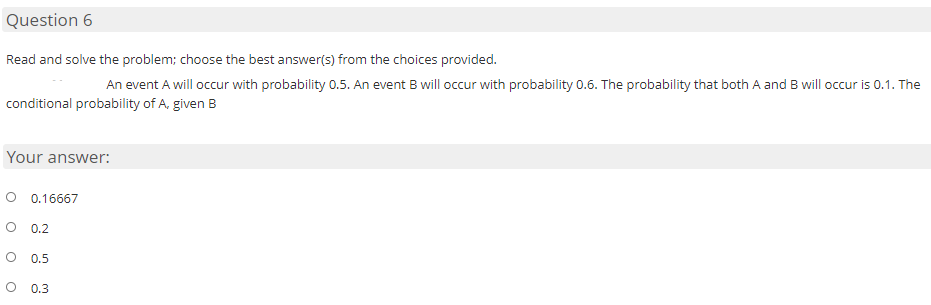 Question 6
Read and solve the problem; choose the best answer(s) from the choices provided.
An event A will occur with probability 0.5. An event B will occur with probability 0.6. The probability that both A and B will occur is 0.1. The
conditional probability of A, given B
Your answer:
0.16667
0.2
0.5
0.3
