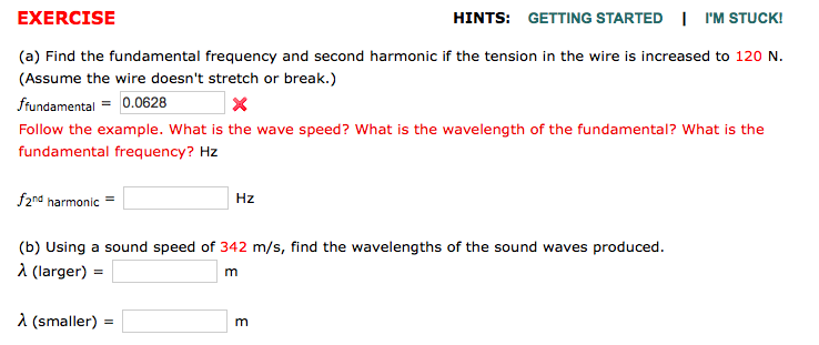 EXERCISE
HINTS: GETTING STARTED | I'M STUCK!
(a) Find the fundamental frequency and second harmonic if the tension in the wire is increased to 120 N.
(Assume the wire doesn't stretch or break.)
ffundamental
0.0628
×
Follow the example. What is the wave speed? What is the wavelength of the fundamental? What is the
fundamental frequency? Hz
f2nd harmonic =
Hz
(b) Using a sound speed of 342 m/s, find the wavelengths of the sound waves produced.
λ (larger) =
m
λ(smaller) =
=
m