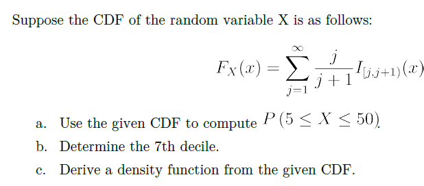 Suppose the CDF of the random variable X is as follows:
Fx(x) = +1)(x}
j +
a. Use the given CDF to compute
P (5 < X < 50)
b. Determine the 7th decile.
Derive a density function from the given CDF.
