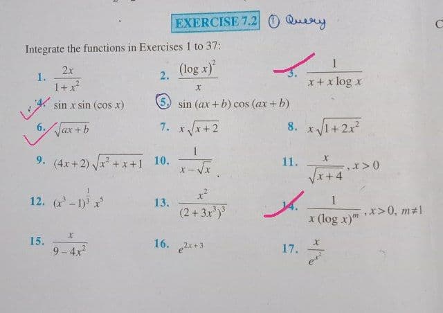 EXERCISE 7.2 0 Query
Integrate the functions in Exercises 1 to 37:
1
(log x)
2x
2.
1.
1+x
x+ x log x
sin x sin (cos x)
5 sin (ax + b) cos (ax + b)
6.Jax+b
7. xx+2
8. x 1+2x?
1
9. (4x+2) x +x+1 10.
11.
x+4
12. (x-1) x
13.
(2+3x)
1
,x>0, m21
x (log x)"
15.
9 - 4x?
16.
17.
